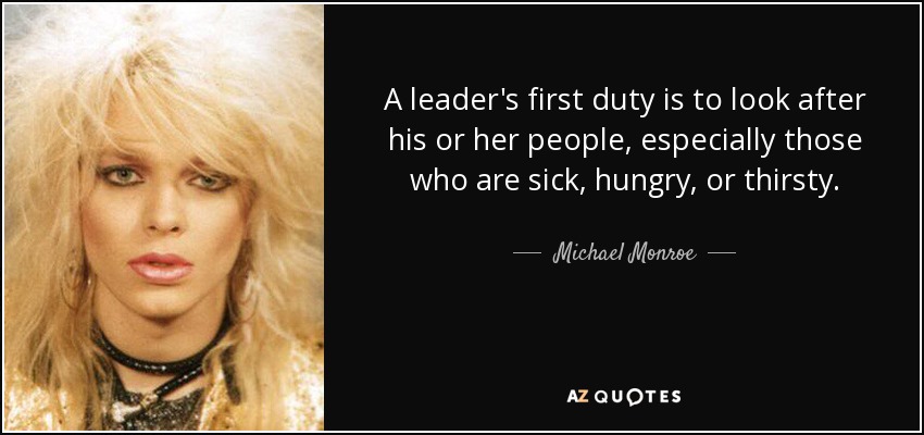A leader's first duty is to look after his or her people, especially those who are sick, hungry, or thirsty. - Michael Monroe
