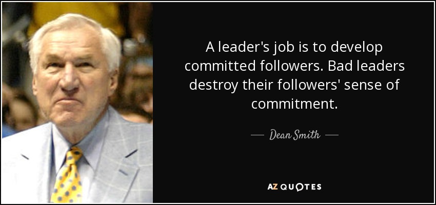 A leader's job is to develop committed followers. Bad leaders destroy their followers' sense of commitment. - Dean Smith