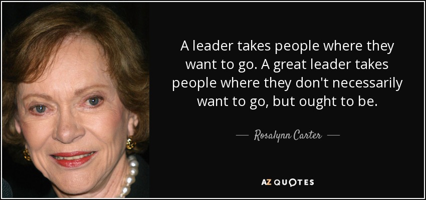 A leader takes people where they want to go. A great leader takes people where they don't necessarily want to go, but ought to be. - Rosalynn Carter