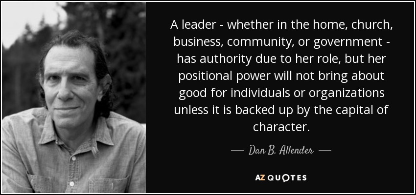 A leader - whether in the home, church, business, community, or government - has authority due to her role, but her positional power will not bring about good for individuals or organizations unless it is backed up by the capital of character. - Dan B. Allender