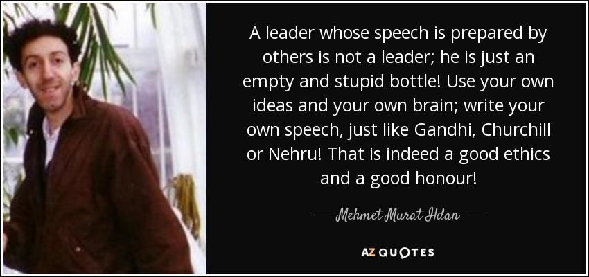A leader whose speech is prepared by others is not a leader; he is just an empty and stupid bottle! Use your own ideas and your own brain; write your own speech, just like Gandhi, Churchill or Nehru! That is indeed a good ethics and a good honour! - Mehmet Murat Ildan