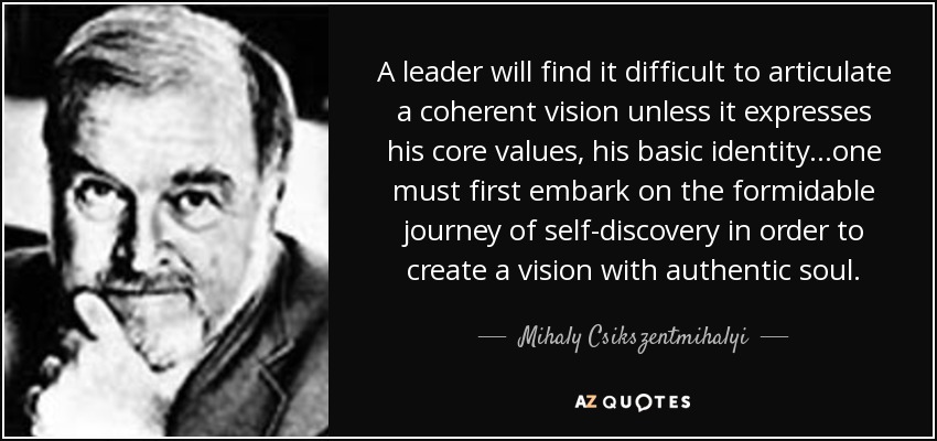 A leader will find it difficult to articulate a coherent vision unless it expresses his core values, his basic identity...one must first embark on the formidable journey of self-discovery in order to create a vision with authentic soul. - Mihaly Csikszentmihalyi