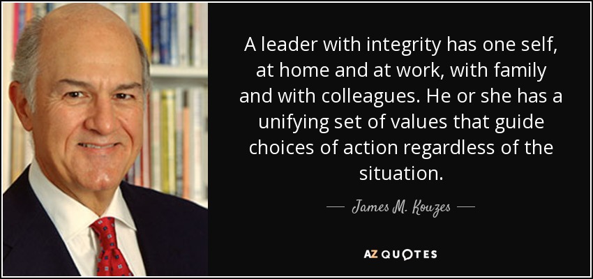 A leader with integrity has one self, at home and at work, with family and with colleagues. He or she has a unifying set of values that guide choices of action regardless of the situation. - James M. Kouzes