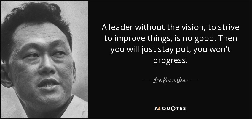 A leader without the vision, to strive to improve things, is no good. Then you will just stay put, you won't progress. - Lee Kuan Yew