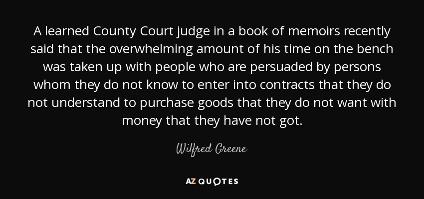 A learned County Court judge in a book of memoirs recently said that the overwhelming amount of his time on the bench was taken up with people who are persuaded by persons whom they do not know to enter into contracts that they do not understand to purchase goods that they do not want with money that they have not got. - Wilfred Greene, 1st Baron Greene
