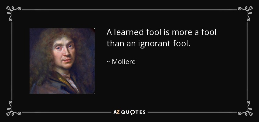 A learned fool is more a fool than an ignorant fool. - Moliere