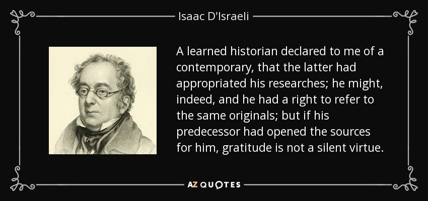 A learned historian declared to me of a contemporary, that the latter had appropriated his researches; he might, indeed, and he had a right to refer to the same originals; but if his predecessor had opened the sources for him, gratitude is not a silent virtue. - Isaac D'Israeli