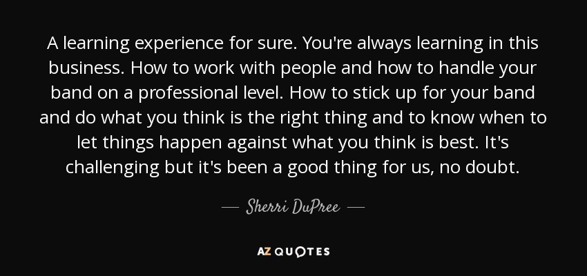 A learning experience for sure. You're always learning in this business. How to work with people and how to handle your band on a professional level. How to stick up for your band and do what you think is the right thing and to know when to let things happen against what you think is best. It's challenging but it's been a good thing for us, no doubt. - Sherri DuPree