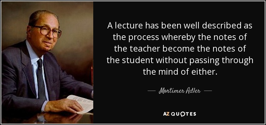 A lecture has been well described as the process whereby the notes of the teacher become the notes of the student without passing through the mind of either. - Mortimer Adler