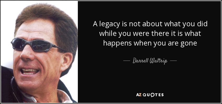 A legacy is not about what you did while you were there it is what happens when you are gone - Darrell Waltrip