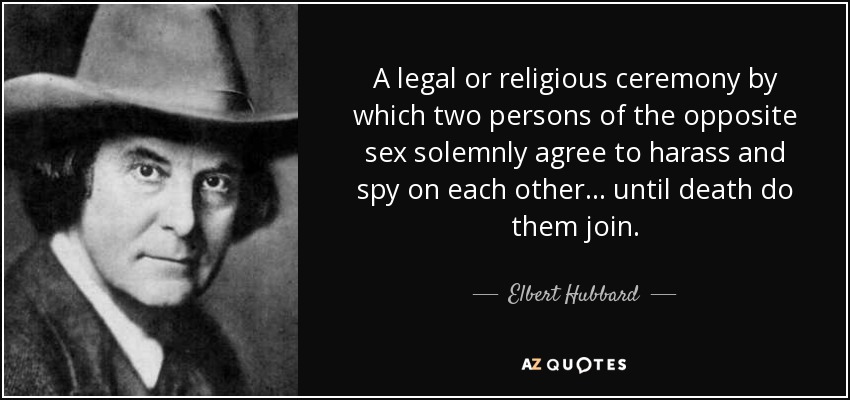 A legal or religious ceremony by which two persons of the opposite sex solemnly agree to harass and spy on each other... until death do them join. - Elbert Hubbard