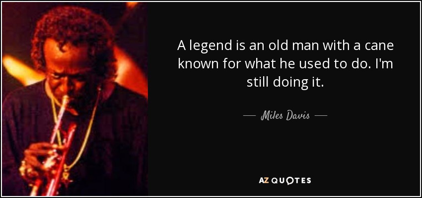 A legend is an old man with a cane known for what he used to do. I'm still doing it. - Miles Davis