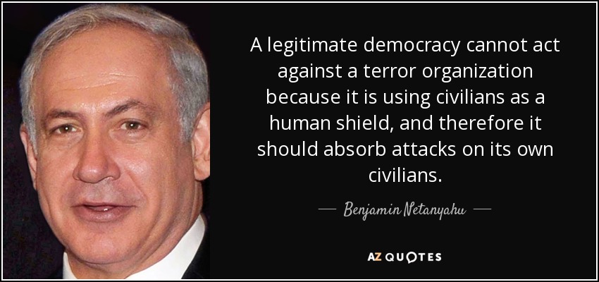 A legitimate democracy cannot act against a terror organization because it is using civilians as a human shield, and therefore it should absorb attacks on its own civilians. - Benjamin Netanyahu