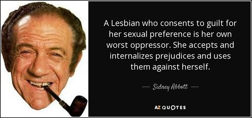 A Lesbian who consents to guilt for her sexual preference is her own worst oppressor. She accepts and internalizes prejudices and uses them against herself. - Sidney Abbott