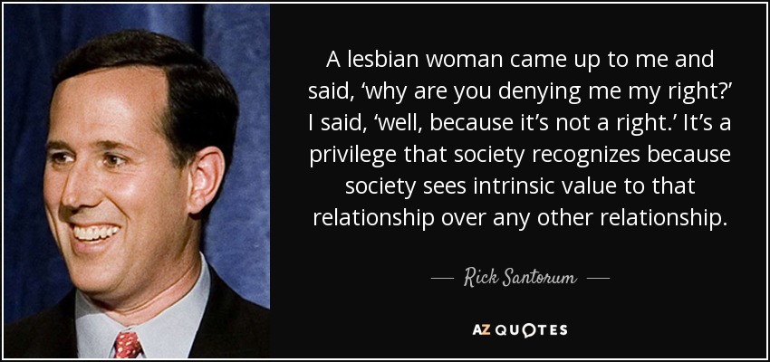 A lesbian woman came up to me and said, ‘why are you denying me my right?’ I said, ‘well, because it’s not a right.’ It’s a privilege that society recognizes because society sees intrinsic value to that relationship over any other relationship. - Rick Santorum