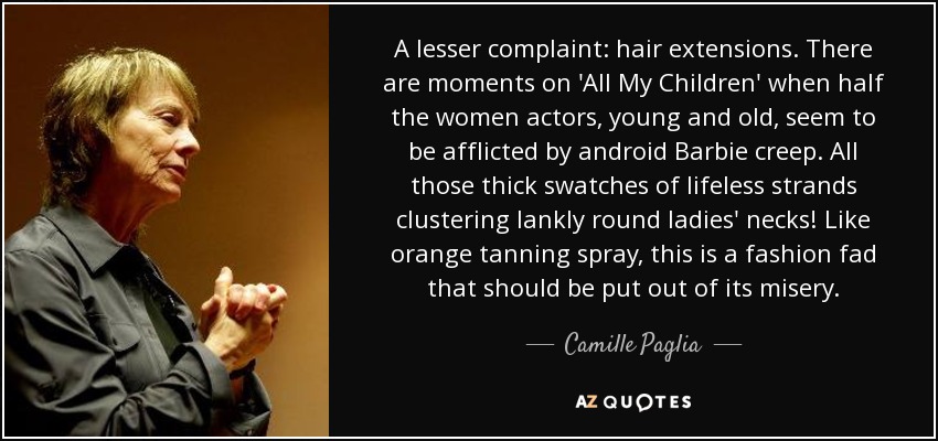 A lesser complaint: hair extensions. There are moments on 'All My Children' when half the women actors, young and old, seem to be afflicted by android Barbie creep. All those thick swatches of lifeless strands clustering lankly round ladies' necks! Like orange tanning spray, this is a fashion fad that should be put out of its misery. - Camille Paglia