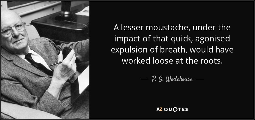 A lesser moustache, under the impact of that quick, agonised expulsion of breath, would have worked loose at the roots. - P. G. Wodehouse