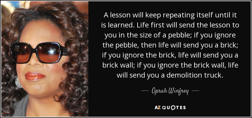 A lesson will keep repeating itself until it is learned. Life first will send the lesson to you in the size of a pebble; if you ignore the pebble, then life will send you a brick; if you ignore the brick, life will send you a brick wall; if you ignore the brick wall, life will send you a demolition truck. - Oprah Winfrey