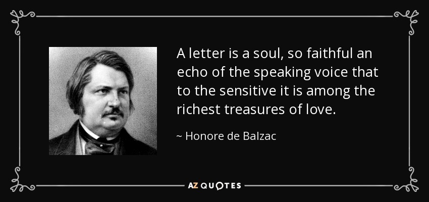 A letter is a soul, so faithful an echo of the speaking voice that to the sensitive it is among the richest treasures of love. - Honore de Balzac
