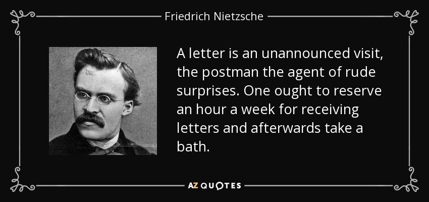 A letter is an unannounced visit, the postman the agent of rude surprises. One ought to reserve an hour a week for receiving letters and afterwards take a bath. - Friedrich Nietzsche