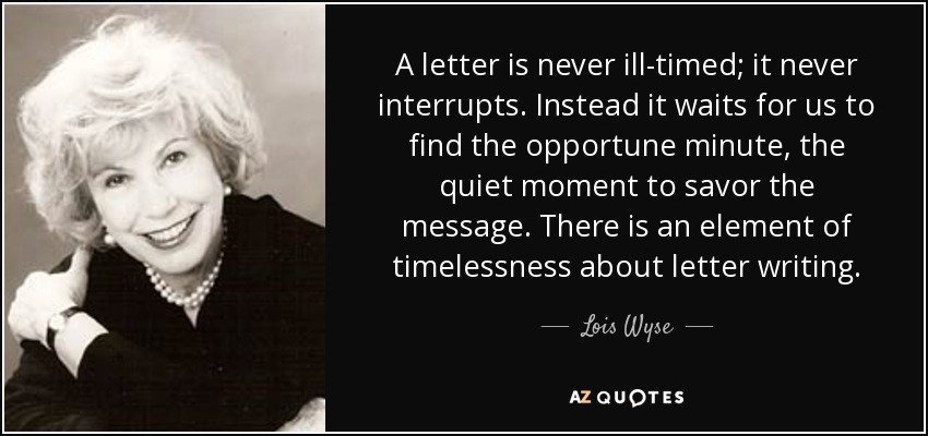 A letter is never ill-timed; it never interrupts. Instead it waits for us to find the opportune minute, the quiet moment to savor the message. There is an element of timelessness about letter writing. - Lois Wyse