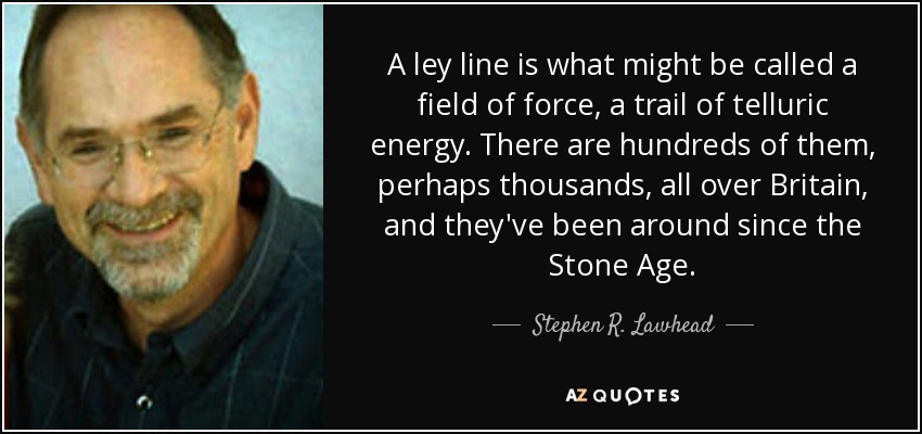 A ley line is what might be called a field of force, a trail of telluric energy. There are hundreds of them, perhaps thousands, all over Britain, and they've been around since the Stone Age. - Stephen R. Lawhead