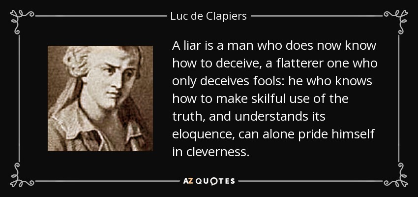 A liar is a man who does now know how to deceive, a flatterer one who only deceives fools: he who knows how to make skilful use of the truth, and understands its eloquence, can alone pride himself in cleverness. - Luc de Clapiers