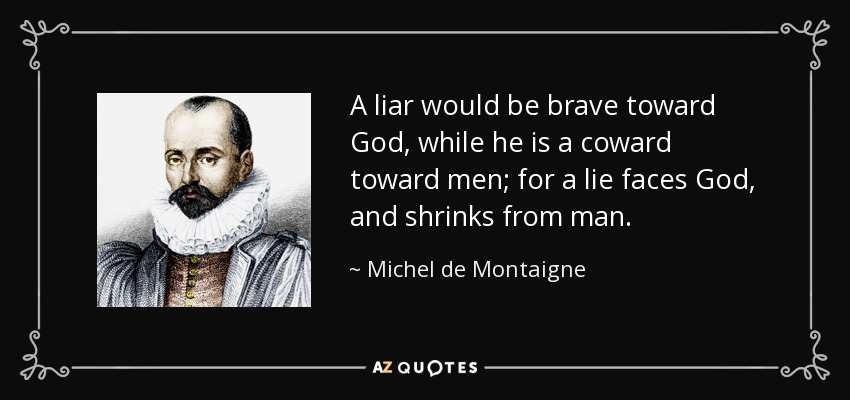 A liar would be brave toward God, while he is a coward toward men; for a lie faces God, and shrinks from man. - Michel de Montaigne