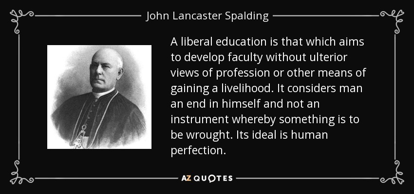 A liberal education is that which aims to develop faculty without ulterior views of profession or other means of gaining a livelihood. It considers man an end in himself and not an instrument whereby something is to be wrought. Its ideal is human perfection. - John Lancaster Spalding