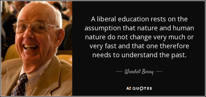 A liberal education rests on the assumption that nature and human nature do not change very much or very fast and that one therefore needs to understand the past. - Wendell Berry