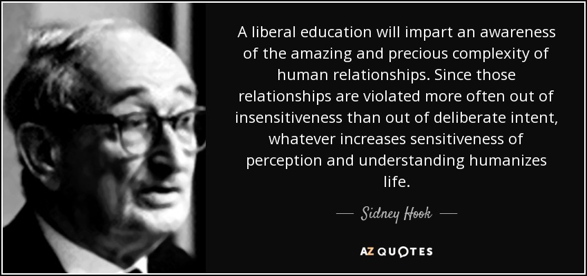 A liberal education will impart an awareness of the amazing and precious complexity of human relationships. Since those relationships are violated more often out of insensitiveness than out of deliberate intent, whatever increases sensitiveness of perception and understanding humanizes life. - Sidney Hook