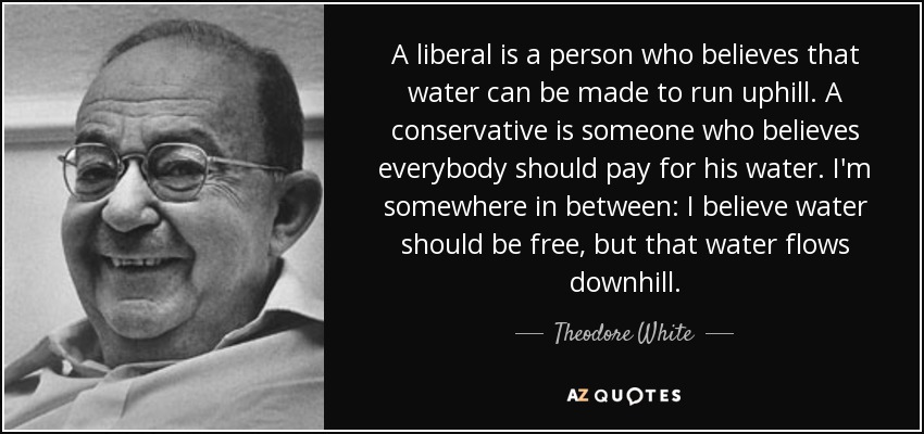 A liberal is a person who believes that water can be made to run uphill. A conservative is someone who believes everybody should pay for his water. I'm somewhere in between: I believe water should be free, but that water flows downhill. - Theodore White