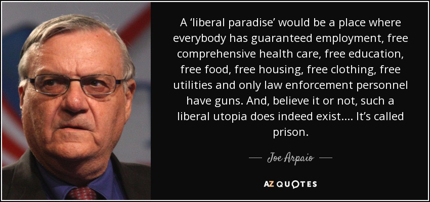 A ‘liberal paradise’ would be a place where everybody has guaranteed employment, free comprehensive health care, free education, free food, free housing, free clothing, free utilities and only law enforcement personnel have guns. And, believe it or not, such a liberal utopia does indeed exist. ... It’s called prison. - Joe Arpaio
