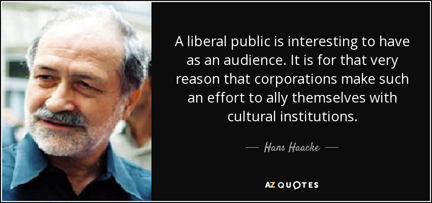 A liberal public is interesting to have as an audience. It is for that very reason that corporations make such an effort to ally themselves with cultural institutions. - Hans Haacke
