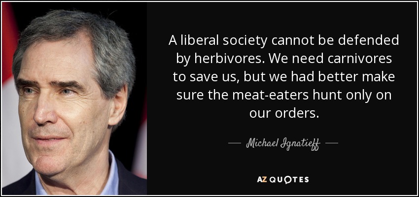 A liberal society cannot be defended by herbivores. We need carnivores to save us, but we had better make sure the meat-eaters hunt only on our orders. - Michael Ignatieff