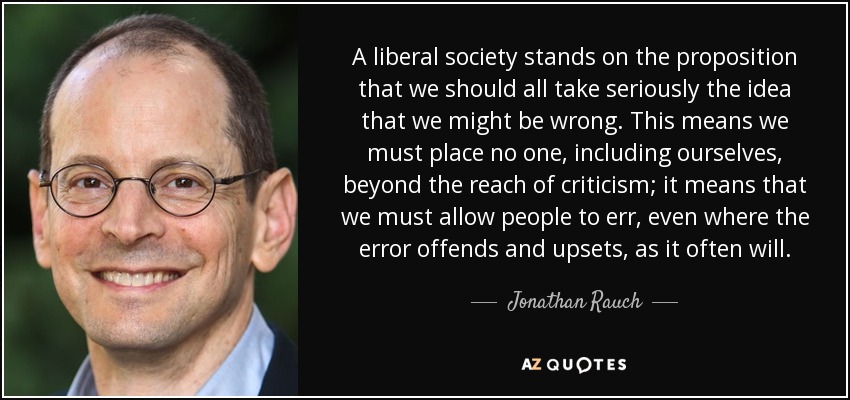 A liberal society stands on the proposition that we should all take seriously the idea that we might be wrong. This means we must place no one, including ourselves, beyond the reach of criticism; it means that we must allow people to err, even where the error offends and upsets, as it often will. - Jonathan Rauch