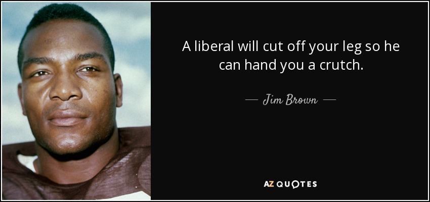 A liberal will cut off your leg so he can hand you a crutch. - Jim Brown
