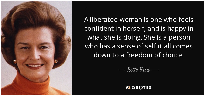 A liberated woman is one who feels confident in herself, and is happy in what she is doing. She is a person who has a sense of self-it all comes down to a freedom of choice. - Betty Ford