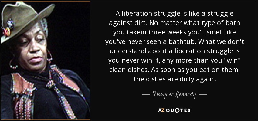 A liberation struggle is like a struggle against dirt. No matter what type of bath you takein three weeks you'll smell like you've never seen a bathtub. What we don't understand about a liberation struggle is you never win it, any more than you 