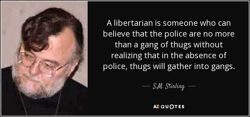 A libertarian is someone who can believe that the police are no more than a gang of thugs without realizing that in the absence of police, thugs will gather into gangs. - S.M. Stirling