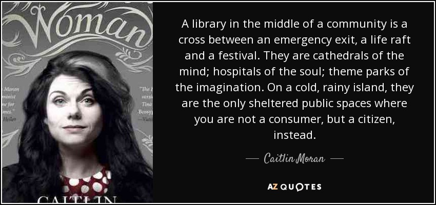 A library in the middle of a community is a cross between an emergency exit, a life raft and a festival. They are cathedrals of the mind; hospitals of the soul; theme parks of the imagination. On a cold, rainy island, they are the only sheltered public spaces where you are not a consumer, but a citizen, instead. - Caitlin Moran