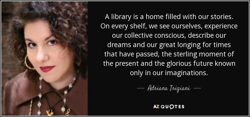 A library is a home filled with our stories. On every shelf, we see ourselves, experience our collective conscious, describe our dreams and our great longing for times that have passed, the sterling moment of the present and the glorious future known only in our imaginations. - Adriana Trigiani
