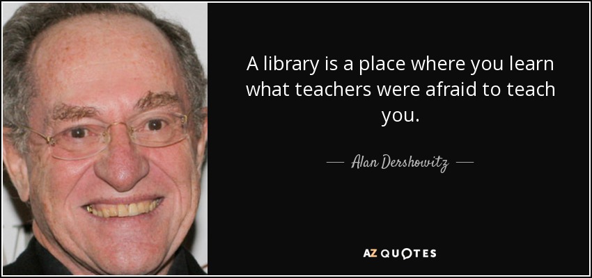 A library is a place where you learn what teachers were afraid to teach you. - Alan Dershowitz