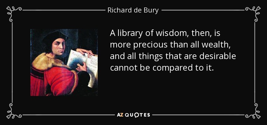 A library of wisdom, then, is more precious than all wealth, and all things that are desirable cannot be compared to it. - Richard de Bury