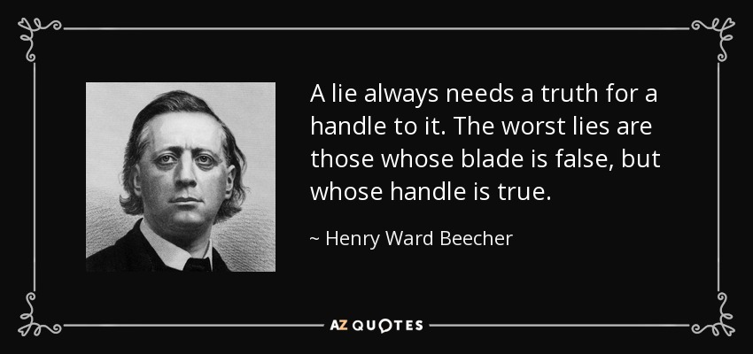 A lie always needs a truth for a handle to it. The worst lies are those whose blade is false, but whose handle is true. - Henry Ward Beecher