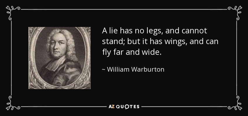 A lie has no legs, and cannot stand; but it has wings, and can fly far and wide. - William Warburton
