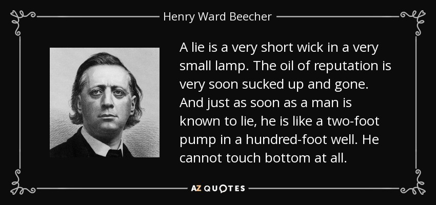A lie is a very short wick in a very small lamp. The oil of reputation is very soon sucked up and gone. And just as soon as a man is known to lie, he is like a two-foot pump in a hundred-foot well. He cannot touch bottom at all. - Henry Ward Beecher
