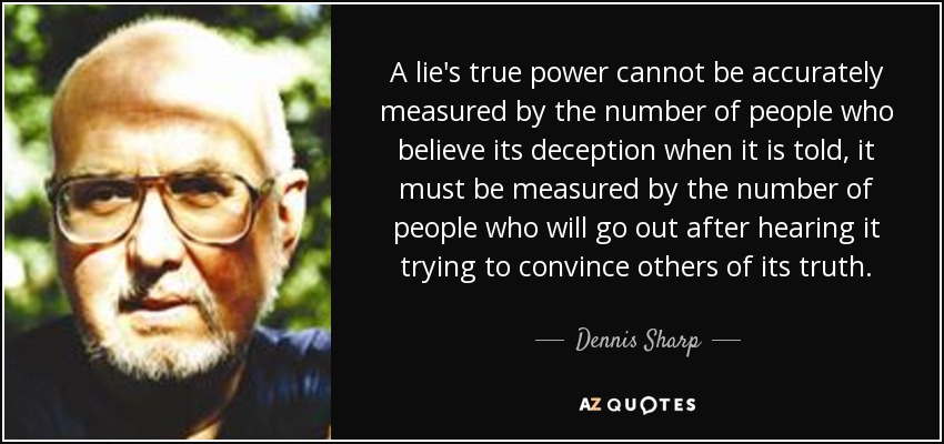 A lie's true power cannot be accurately measured by the number of people who believe its deception when it is told, it must be measured by the number of people who will go out after hearing it trying to convince others of its truth. - Dennis Sharp