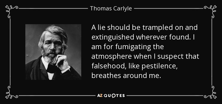 A lie should be trampled on and extinguished wherever found. I am for fumigating the atmosphere when I suspect that falsehood, like pestilence, breathes around me. - Thomas Carlyle