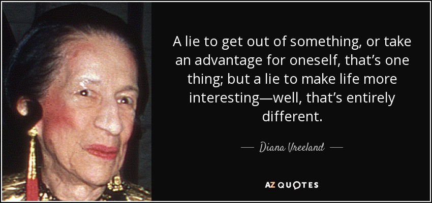 A lie to get out of something, or take an advantage for oneself, that’s one thing; but a lie to make life more interesting—well, that’s entirely different. - Diana Vreeland